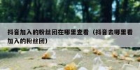 抖音加入的粉丝团在哪里查看（抖音去哪里看加入的粉丝团）