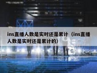 ins直播人数是实时还是累计（ins直播人数是实时还是累计的）
