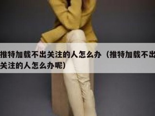 推特加载不出关注的人怎么办（推特加载不出关注的人怎么办呢）