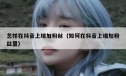 怎样在抖音上增加粉丝（如何在抖音上增加粉丝量）