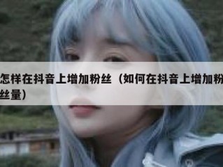 怎样在抖音上增加粉丝（如何在抖音上增加粉丝量）