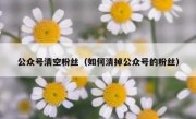 公众号清空粉丝（如何清掉公众号的粉丝）