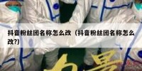 抖音粉丝团名称怎么改（抖音粉丝团名称怎么改?）