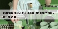 抖音加完粉丝团怎么退出来（抖音加了粉丝团能不能退出）