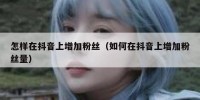 怎样在抖音上增加粉丝（如何在抖音上增加粉丝量）