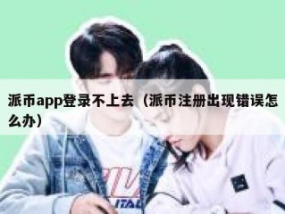 派币app登录不上去（派币注册出现错误怎么办）