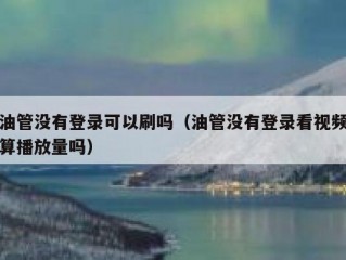 油管没有登录可以刷吗（油管没有登录看视频算播放量吗）