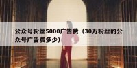 公众号粉丝5000广告费（30万粉丝的公众号广告费多少）