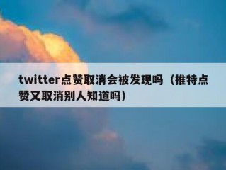 twitter点赞取消会被发现吗（推特点赞又取消别人知道吗）