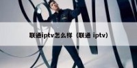 联通iptv怎么样（联通 iptv）