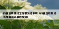 抖音加粉丝团怎样取消订单呢（抖音加粉丝团怎样取消订单呢视频）