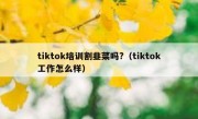 tiktok培训割韭菜吗?（tiktok工作怎么样）