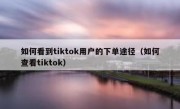 如何看到tiktok用户的下单途径（如何查看tiktok）