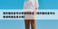 海外版抖音可以带货吗现在（海外版抖音可以带货吗现在多少钱）