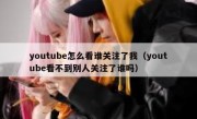youtube怎么看谁关注了我（youtube看不到别人关注了谁吗）
