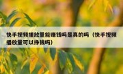快手视频播放量能赚钱吗是真的吗（快手视频播放量可以挣钱吗）