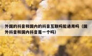 外国的抖音和国内的抖音互联吗能通用吗（国外抖音和国内抖音是一个吗）