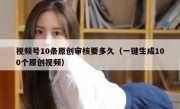 视频号10条原创审核要多久（一键生成100个原创视频）