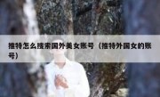 推特怎么搜索国外美女账号（推特外国女的账号）