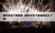 国外抖音下载链接（国外抖音下载链接怎么下载）