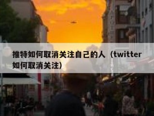推特如何取消关注自己的人（twitter如何取消关注）