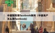 中国如何用facebook聊天（中国用户怎么用facebook）