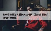 公众号粉丝怎么看到关注时间（怎么能看到公众号的粉丝量）