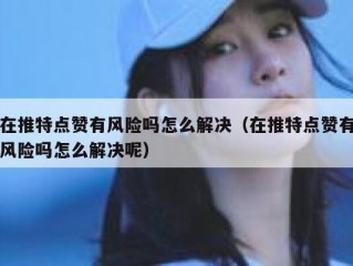 在推特点赞有风险吗怎么解决（在推特点赞有风险吗怎么解决呢）