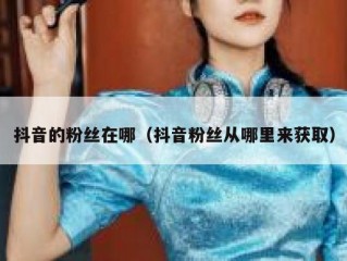 抖音的粉丝在哪（抖音粉丝从哪里来获取）