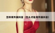 怎样用外国抖音（怎么才能用外国抖音）