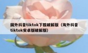国外抖音tiktok下载破解版（海外抖音tiktok安卓版破解版）
