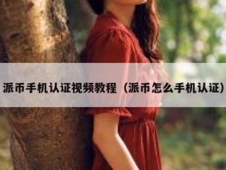 派币手机认证视频教程（派币怎么手机认证）