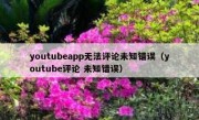 youtubeapp无法评论未知错误（youtube评论 未知错误）