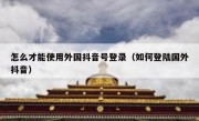 怎么才能使用外国抖音号登录（如何登陆国外抖音）