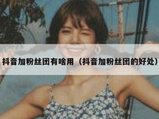 抖音加粉丝团有啥用（抖音加粉丝团的好处）