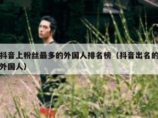 抖音上粉丝最多的外国人排名榜（抖音出名的外国人）