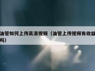 油管如何上传高清视频（油管上传视频有收益吗）