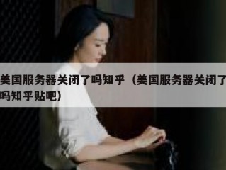 美国服务器关闭了吗知乎（美国服务器关闭了吗知乎贴吧）