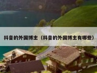 抖音的外国博主（抖音的外国博主有哪些）