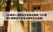 ins看别人视频会不会有记录呢（ins看别人视频会不会有记录呢怎么回事）