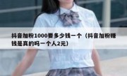 抖音加粉1000要多少钱一个（抖音加粉赚钱是真的吗一个人2元）