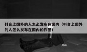 抖音上国外的人怎么发布在国内（抖音上国外的人怎么发布在国内的作品）