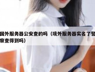 国外服务器公安查的吗（境外服务器实名了警察查得到吗）
