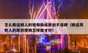 怎么搬运别人的视频做成原创不违规（搬运其他人的原创视频怎样做才对）