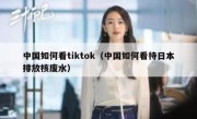 中国如何看tiktok（中国如何看待日本排放核废水）