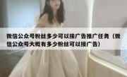 微信公众号粉丝多少可以接广告推广任务（微信公众号大概有多少粉丝可以接广告）
