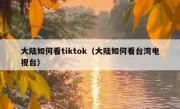 大陆如何看tiktok（大陆如何看台湾电视台）