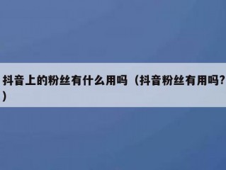 抖音上的粉丝有什么用吗（抖音粉丝有用吗?）