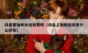 抖音里加粉丝团收费吗（抖音上加粉丝团有什么好处）