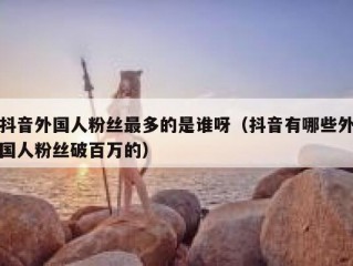 抖音外国人粉丝最多的是谁呀（抖音有哪些外国人粉丝破百万的）